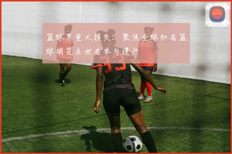 篮球界重大损失：聚焦全球知名篮球明星去世名单与遗产
