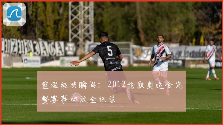 重温经典瞬间：2012伦敦奥运会完整赛事回放全记录