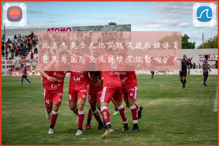 北京冬奥会文化实践促进民族体育普及与国际交流持续深化影响扩大