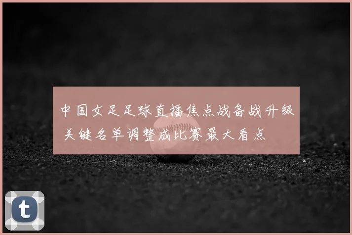 中国女足足球直播焦点战备战升级 关键名单调整成比赛最大看点