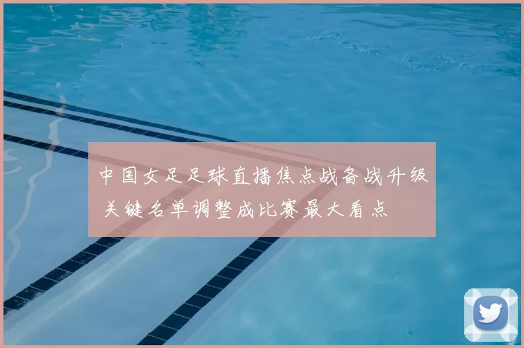 中国女足足球直播焦点战备战升级 关键名单调整成比赛最大看点