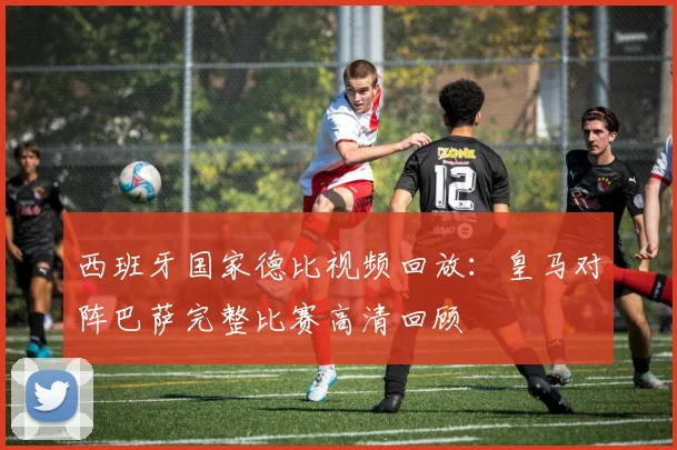 西班牙国家德比视频回放：皇马对阵巴萨完整比赛高清回顾