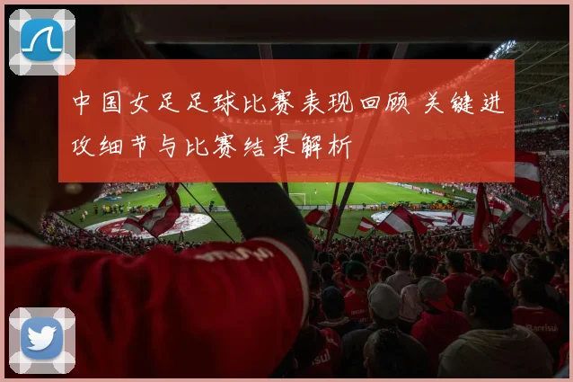 中国女足足球比赛表现回顾 关键进攻细节与比赛结果解析