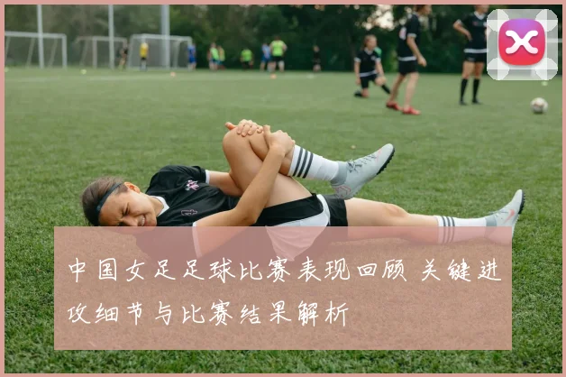 中国女足足球比赛表现回顾 关键进攻细节与比赛结果解析
