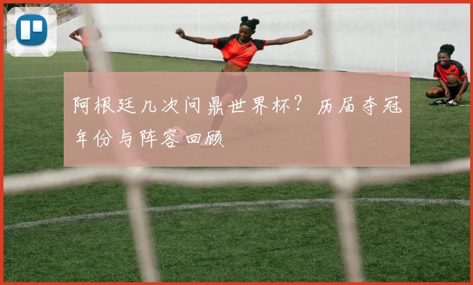 阿根廷几次问鼎世界杯？历届夺冠年份与阵容回顾